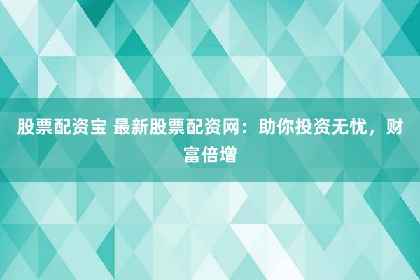 股票配资宝 最新股票配资网：助你投资无忧，财富倍增