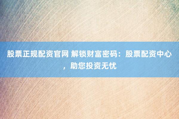 股票正规配资官网 解锁财富密码：股票配资中心，助您投资无忧