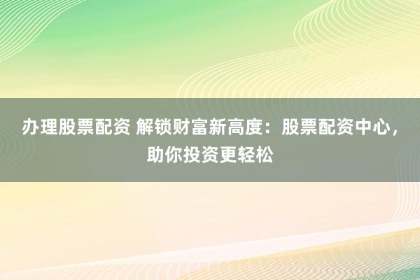 办理股票配资 解锁财富新高度：股票配资中心，助你投资更轻松
