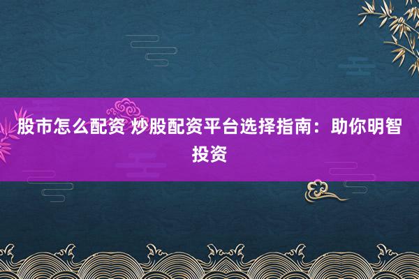 股市怎么配资 炒股配资平台选择指南：助你明智投资