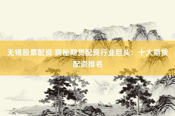 无锡股票配资 揭秘期货配资行业巨头：十大期货配资排名