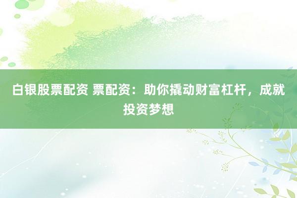 白银股票配资 票配资：助你撬动财富杠杆，成就投资梦想