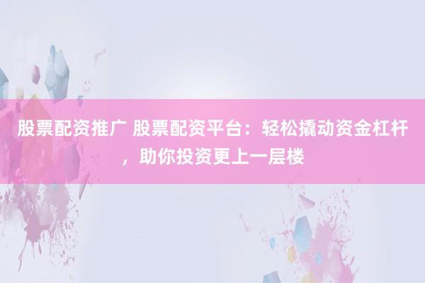 股票配资推广 股票配资平台：轻松撬动资金杠杆，助你投资更上一层楼
