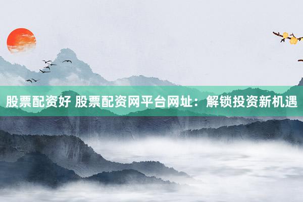 股票配资好 股票配资网平台网址：解锁投资新机遇