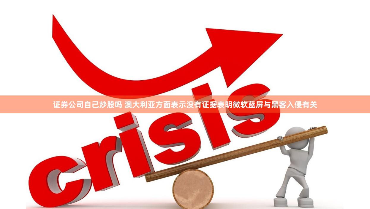 证券公司自己炒股吗 澳大利亚方面表示没有证据表明微软蓝屏与黑客入侵有关